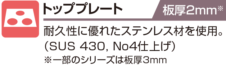 トッププレート 板厚2mm 耐久性に優れたステンレス材を使用。（SUS 430, No4仕上げ）※一部のシリーズは板厚3mm