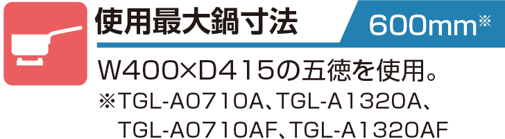 使用最大鍋寸法 600mm W400×D415の五徳を使用。
※TGL-A0710A、TGL-A1320A、TGL-A0710AF、TGL-A1320AF）