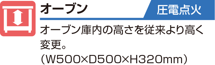 オーブン 圧電点火 オーブン庫内の高さを従来より高く変更。（W500×D500×H320mm）