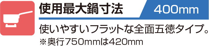 使用最大鍋寸法 400mm 使いやすいフラットな全面五徳タイプ。※奥行750mmは420mm